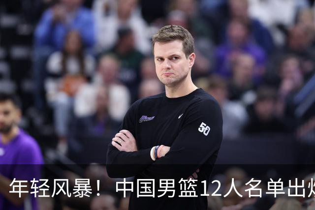 年轻风暴！中国男篮12人名单出炉，杨瀚森扛大旗，内线锋线很强
